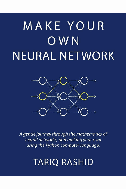 Make Your Own Neural Network: A Gentle Journey Through the Mathematics of Neural Networks, and Making Your Own Using the Python Computer Language by Tariq Rashid